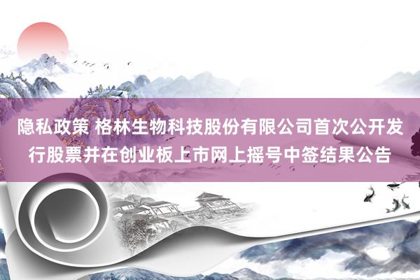 隐私政策 格林生物科技股份有限公司首次公开发行股票并在创业板上市网上摇号中签结果公告
