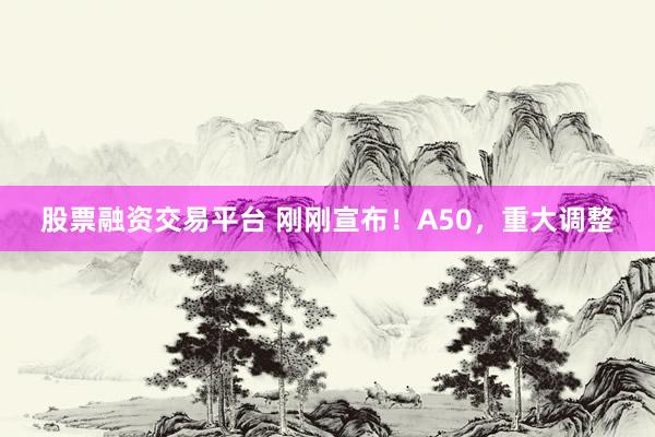 股票融资交易平台 刚刚宣布！A50，重大调整