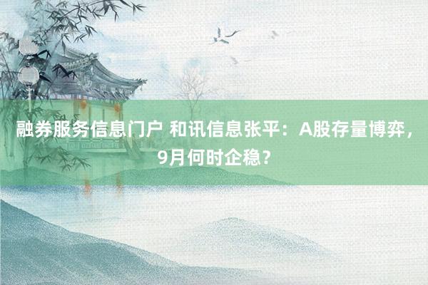 融券服务信息门户 和讯信息张平：A股存量博弈，9月何时企稳？