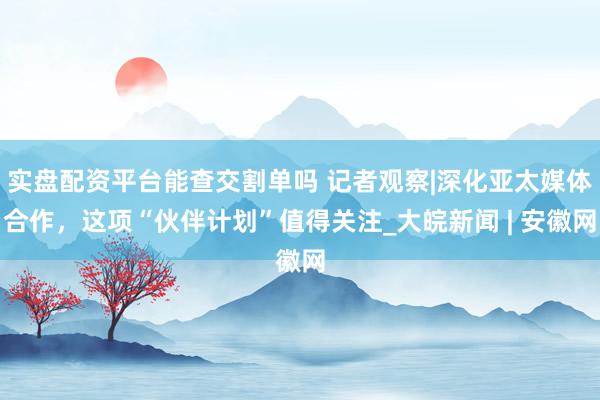 实盘配资平台能查交割单吗 记者观察|深化亚太媒体合作，这项“伙伴计划”值得关注_大皖新闻 | 安徽网