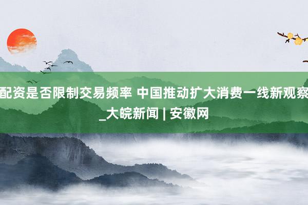 配资是否限制交易频率 中国推动扩大消费一线新观察_大皖新闻 | 安徽网