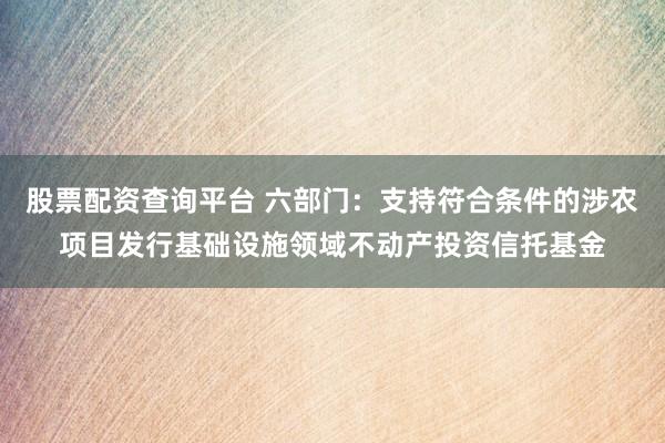 股票配资查询平台 六部门：支持符合条件的涉农项目发行基础设施领域不动产投资信托基金