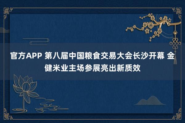 官方APP 第八届中国粮食交易大会长沙开幕 金健米业主场参展亮出新质效