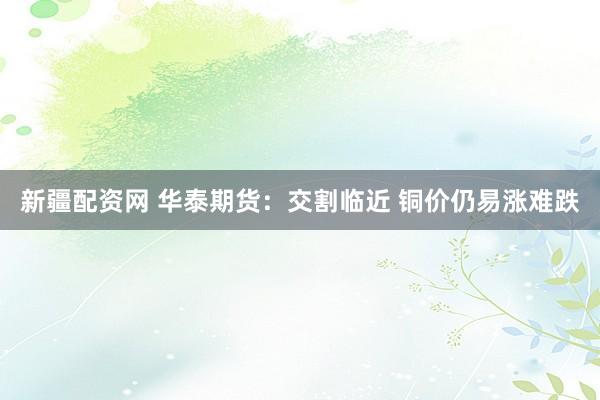 新疆配资网 华泰期货：交割临近 铜价仍易涨难跌