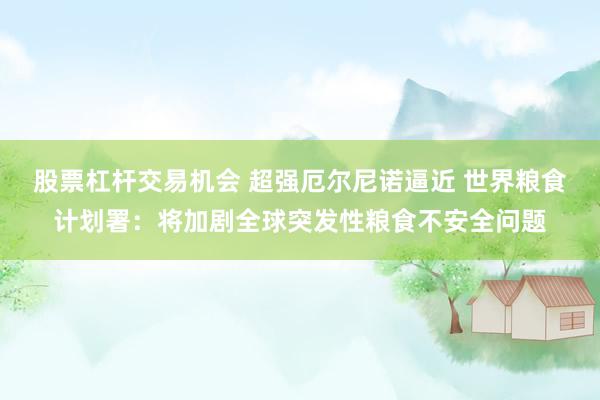 股票杠杆交易机会 超强厄尔尼诺逼近 世界粮食计划署：将加剧全球突发性粮食不安全问题