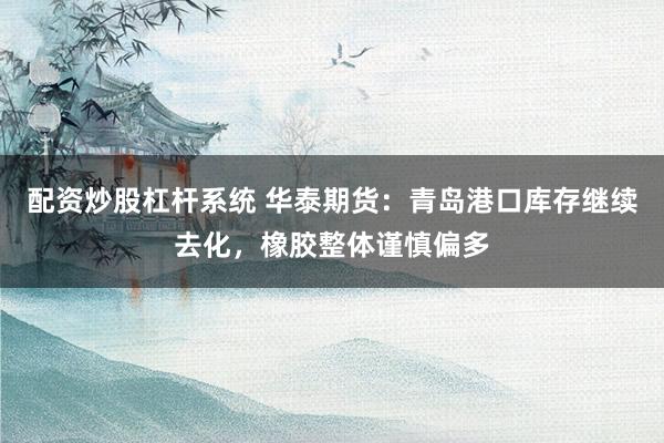 配资炒股杠杆系统 华泰期货：青岛港口库存继续去化，橡胶整体谨慎偏多