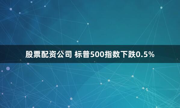 股票配资公司 标普500指数下跌0.5%