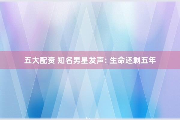 五大配资 知名男星发声: 生命还剩五年