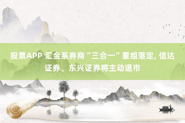 股票APP 汇金系券商“三合一”重组落定, 信达证券、东兴证券将主动退市