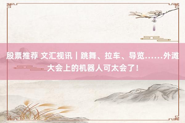股票推荐 文汇视讯｜跳舞、拉车、导览……外滩大会上的机器人可太会了！