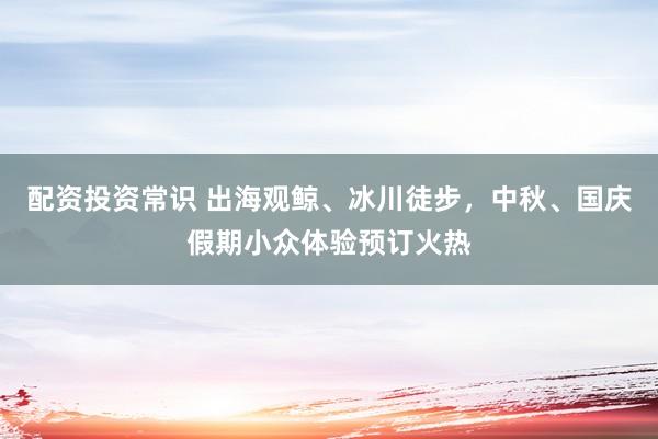 配资投资常识 出海观鲸、冰川徒步，中秋、国庆假期小众体验预订火热