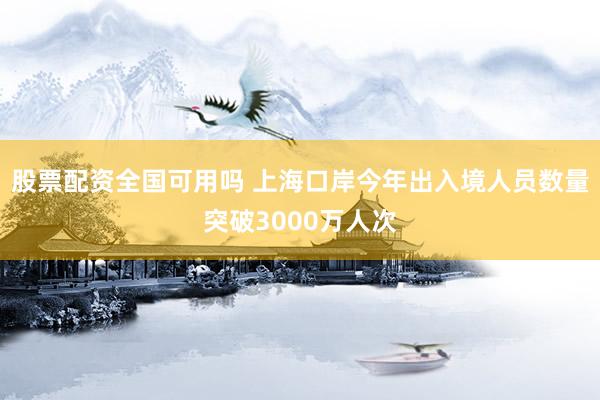 股票配资全国可用吗 上海口岸今年出入境人员数量突破3000万人次