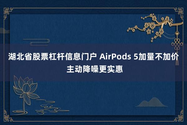 湖北省股票杠杆信息门户 AirPods 5加量不加价 主动降噪更实惠