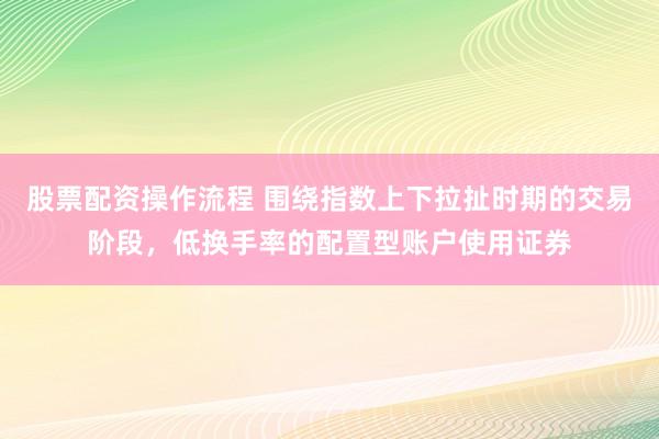 股票配资操作流程 围绕指数上下拉扯时期的交易阶段，低换手率的配置型账户使用证券