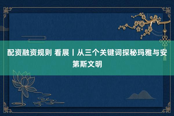 配资融资规则 看展丨从三个关键词探秘玛雅与安第斯文明