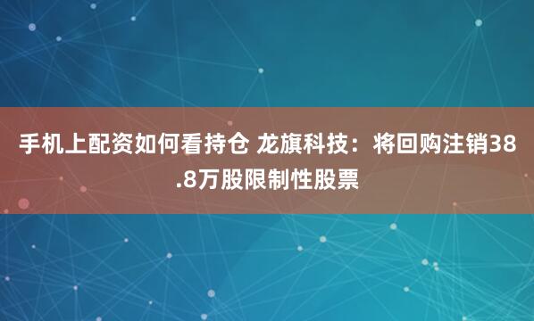 手机上配资如何看持仓 龙旗科技：将回购注销38.8万股限制性股票