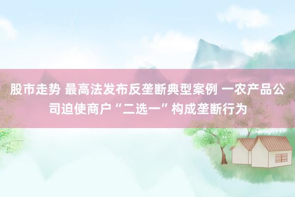 股市走势 最高法发布反垄断典型案例 一农产品公司迫使商户“二选一”构成垄断行为