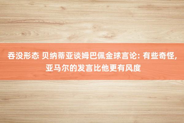 吞没形态 贝纳蒂亚谈姆巴佩金球言论: 有些奇怪, 亚马尔的发言比他更有风度