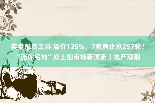 实盘配资工具 溢价125%，7家房企抢257轮！“迷你宅地”成土拍市场新顶流丨地产观潮