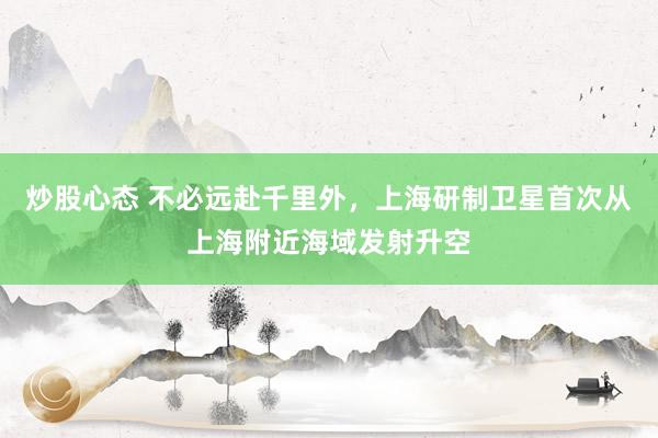 炒股心态 不必远赴千里外，上海研制卫星首次从上海附近海域发射升空