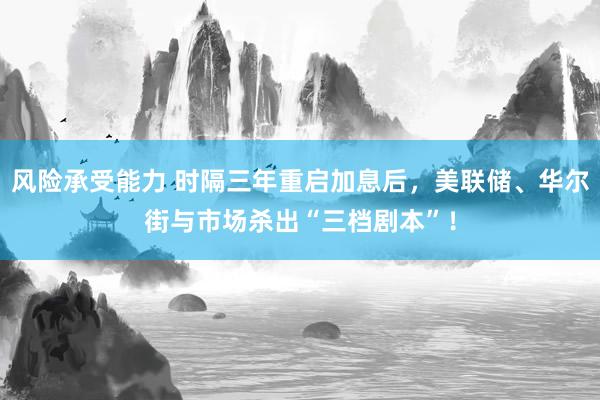 风险承受能力 时隔三年重启加息后，美联储、华尔街与市场杀出“三档剧本”！