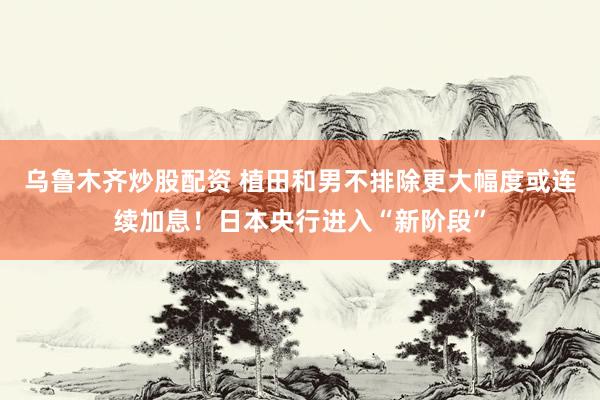 乌鲁木齐炒股配资 植田和男不排除更大幅度或连续加息！日本央行进入“新阶段”