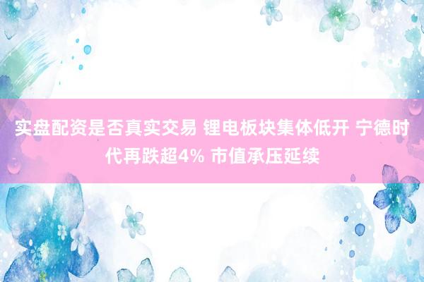实盘配资是否真实交易 锂电板块集体低开 宁德时代再跌超4% 市值承压延续
