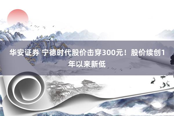 华安证券 宁德时代股价击穿300元！股价续创1年以来新低