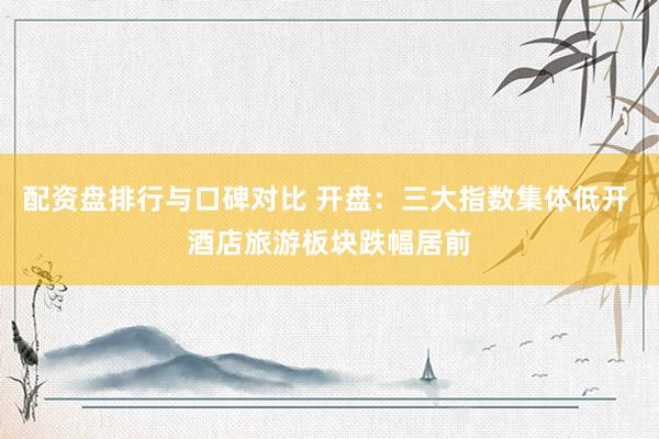 配资盘排行与口碑对比 开盘：三大指数集体低开 酒店旅游板块跌幅居前