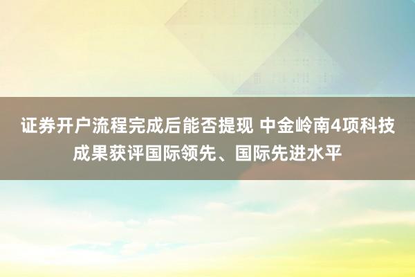 证券开户流程完成后能否提现 中金岭南4项科技成果获评国际领先、国际先进水平