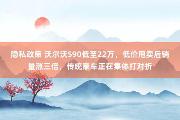 隐私政策 沃尔沃S90低至22万，低价甩卖后销量涨三倍，传统豪车正在集体打对折
