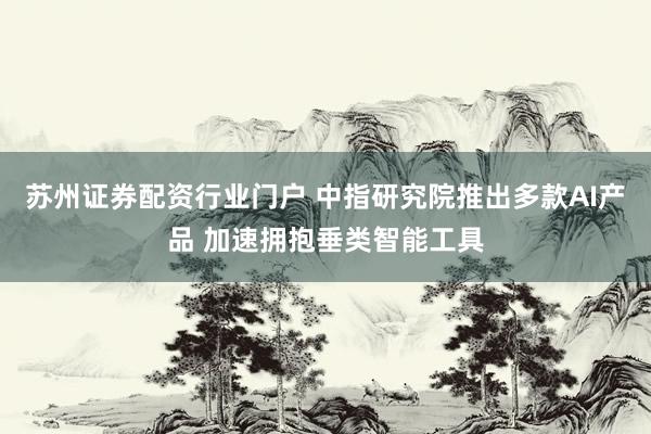 苏州证券配资行业门户 中指研究院推出多款AI产品 加速拥抱垂类智能工具