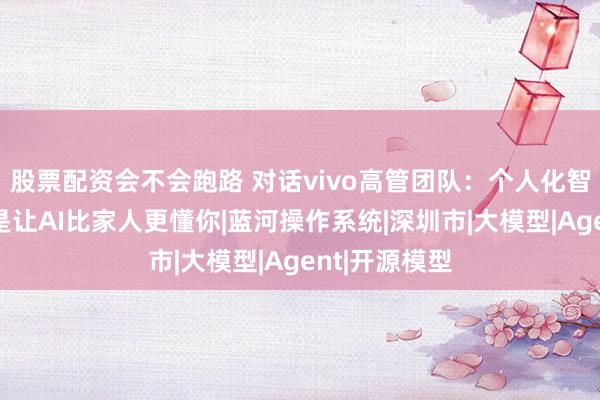 股票配资会不会跑路 对话vivo高管团队：个人化智能的终局，是让AI比家人更懂你|蓝河操作系统|深圳市|大模型|Agent|开源模型