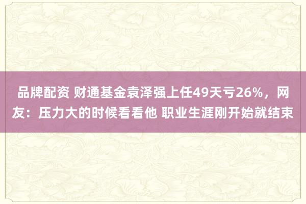 品牌配资 财通基金袁泽强上任49天亏26%，网友：压力大的时候看看他 职业生涯刚开始就结束
