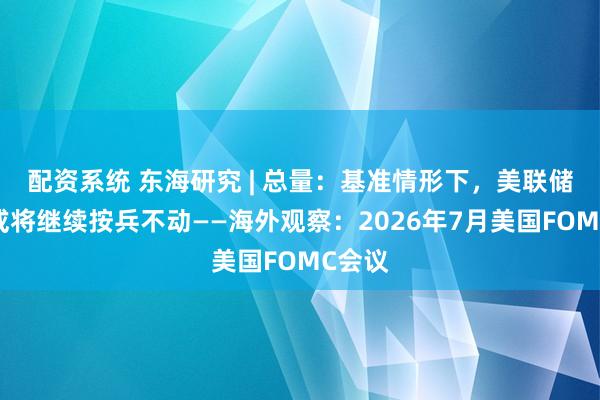 配资系统 东海研究 | 总量：基准情形下，美联储年内或将继续按兵不动——海外观察：2026年7月美国FOMC会议