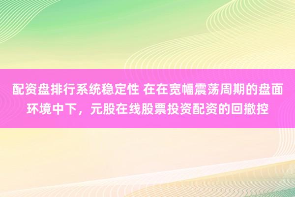 配资盘排行系统稳定性 在在宽幅震荡周期的盘面环境中下，元股在线股票投资配资的回撤控