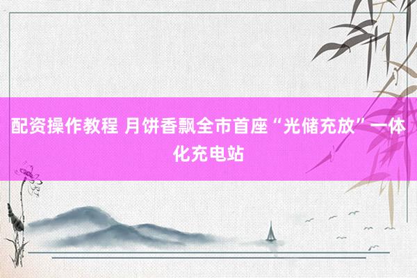 配资操作教程 月饼香飘全市首座“光储充放”一体化充电站