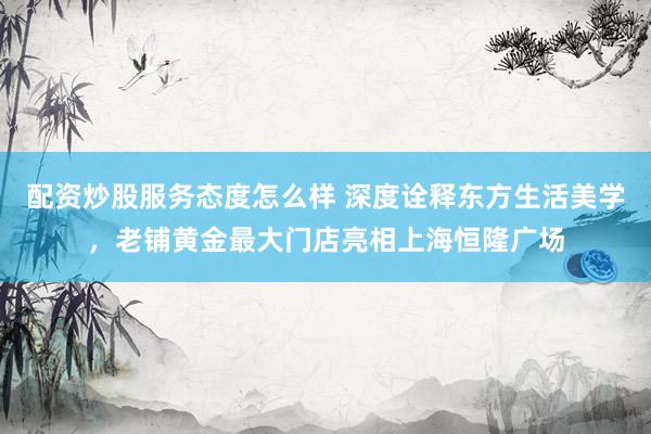 配资炒股服务态度怎么样 深度诠释东方生活美学，老铺黄金最大门店亮相上海恒隆广场