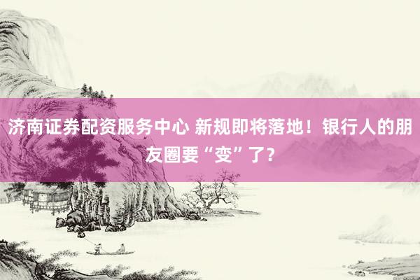 济南证券配资服务中心 新规即将落地！银行人的朋友圈要“变”了？