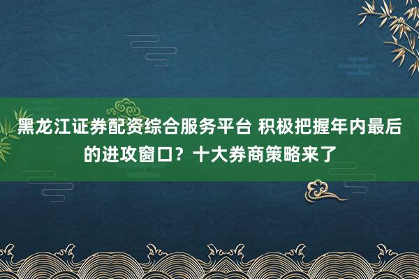 黑龙江证券配资综合服务平台 积极把握年内最后的进攻窗口？十大券商策略来了