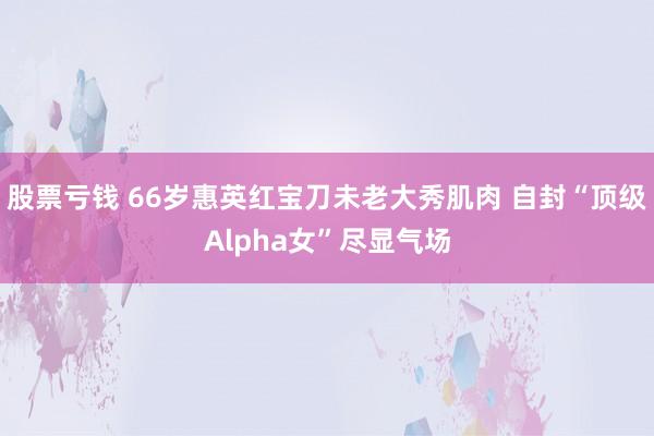 股票亏钱 66岁惠英红宝刀未老大秀肌肉 自封“顶级Alpha女”尽显气场