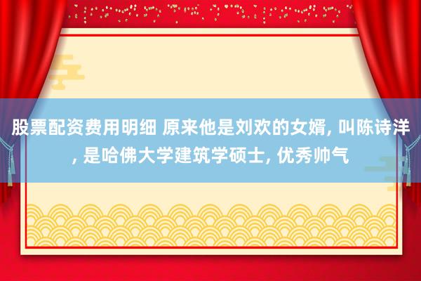 股票配资费用明细 原来他是刘欢的女婿, 叫陈诗洋, 是哈佛大学建筑学硕士, 优秀帅气