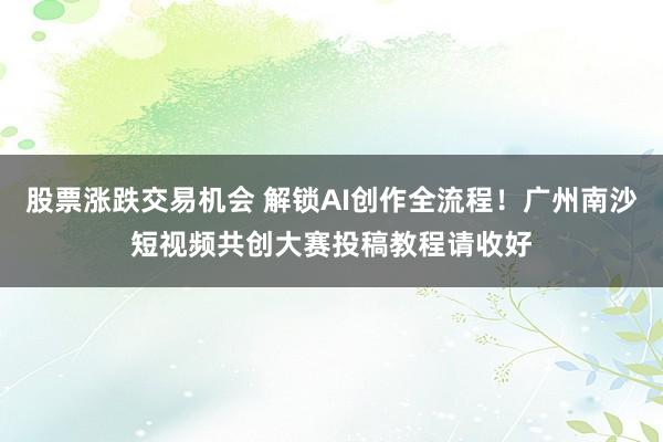 股票涨跌交易机会 解锁AI创作全流程！广州南沙短视频共创大赛投稿教程请收好