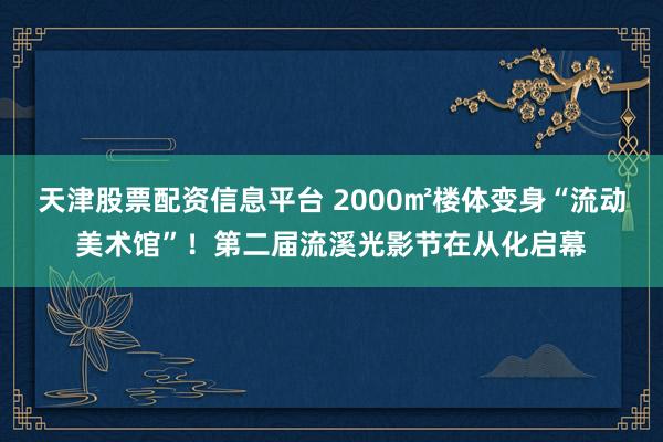 天津股票配资信息平台 2000㎡楼体变身“流动美术馆”！第二届流溪光影节在从化启幕