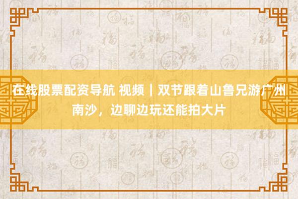 在线股票配资导航 视频｜双节跟着山鲁兄游广州南沙，边聊边玩还能拍大片