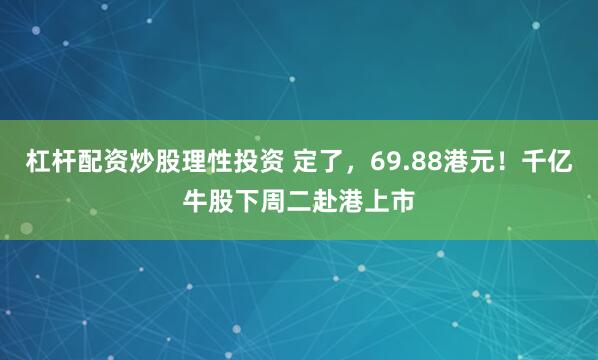 杠杆配资炒股理性投资 定了，69.88港元！千亿牛股下周二赴港上市