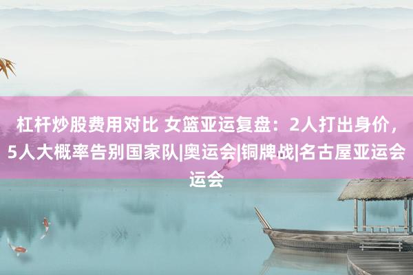 杠杆炒股费用对比 女篮亚运复盘：2人打出身价，5人大概率告别国家队|奥运会|铜牌战|名古屋亚运会