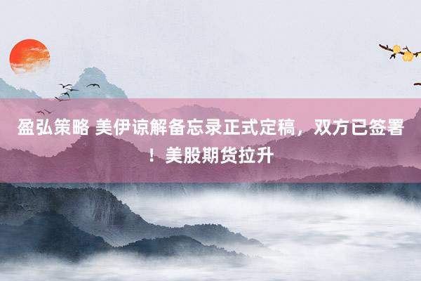 盈弘策略 美伊谅解备忘录正式定稿，双方已签署！美股期货拉升