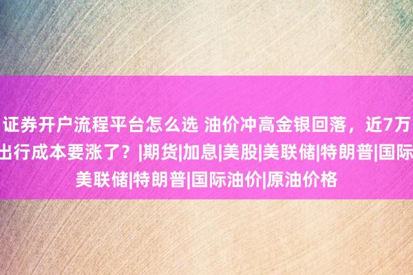 证券开户流程平台怎么选 油价冲高金银回落，近7万人爆仓，你的出行成本要涨了？|期货|加息|美股|美联储|特朗普|国际油价|原油价格