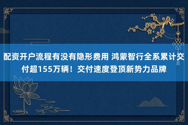 配资开户流程有没有隐形费用 鸿蒙智行全系累计交付超155万辆！交付速度登顶新势力品牌